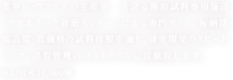業界トップクラスの生産量  を誇る断面試料専用施設「クオルテック研磨センター」による専門サイト。短納期・高品質・低価格の試料作製を通じ、研究開発のスピードアップ、品質管理のコストダウンに貢献致します。 ※1：月産10,000個